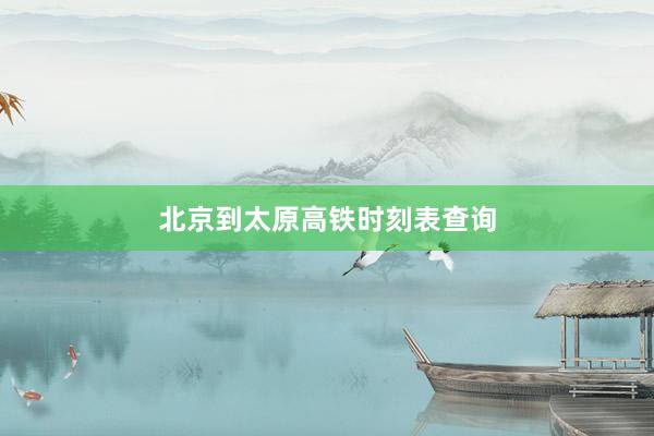 北京到太原高铁时刻表查询