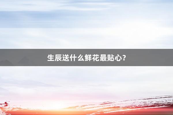 生辰送什么鲜花最贴心？