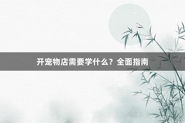开宠物店需要学什么?全面指南